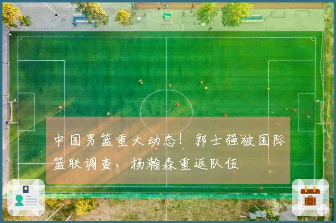 中国男篮重大动态！郭士强被国际篮联调查，杨瀚森重返队伍
