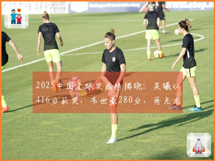 2025中国金球奖成绩揭晓：吴曦以416分获奖，韦世豪280分，蒋光太218分