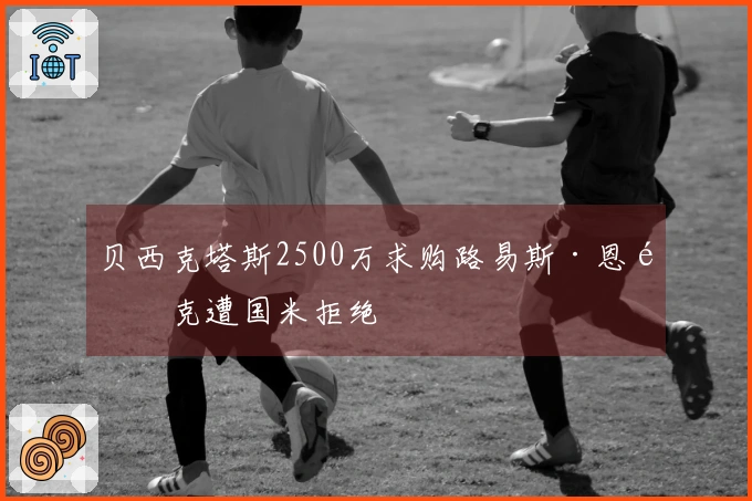 贝西克塔斯2500万求购路易斯·恩里克遭国米拒绝