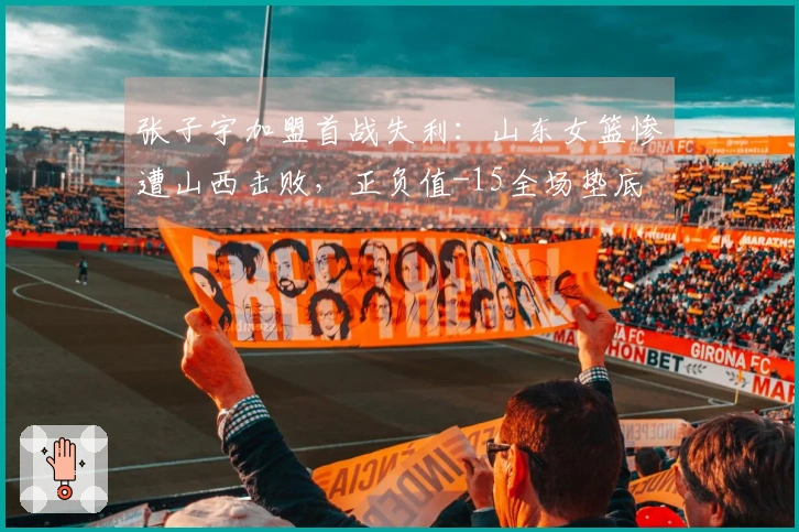 张子宇加盟首战失利：山东女篮惨遭山西击败，正负值-15全场垫底