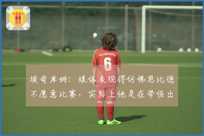 埃奇库姆：媒体表现得仿佛恩比德不愿意比赛，实际上他是在带伤出战