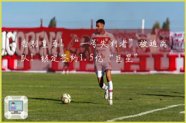 告别皇马！“一号失利者”被迫离队！锁定签约1.5亿“巨星”