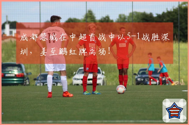 成都蓉城在中超首战中以5-1战胜深圳，姜至鹏红牌离场！