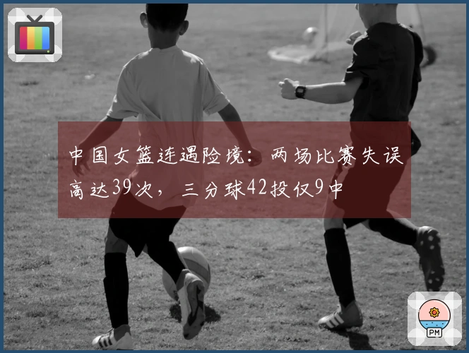 中国女篮连遇险境：两场比赛失误高达39次，三分球42投仅9中
