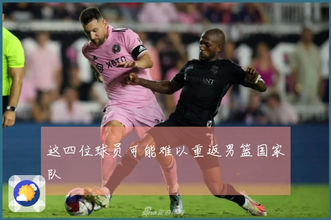 这四位球员可能难以重返男篮国家队