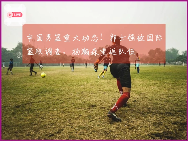 中国男篮重大动态！郭士强被国际篮联调查，杨瀚森重返队伍