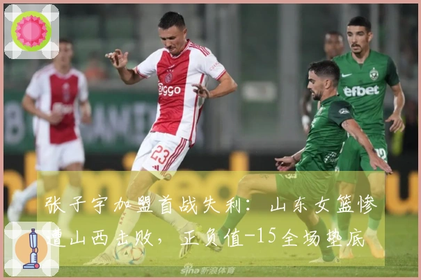 张子宇加盟首战失利：山东女篮惨遭山西击败，正负值-15全场垫底