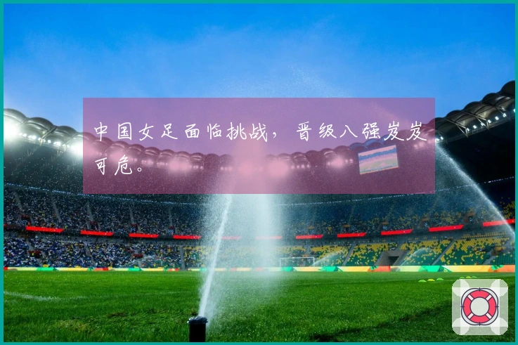 中国女足面临挑战，晋级八强岌岌可危。