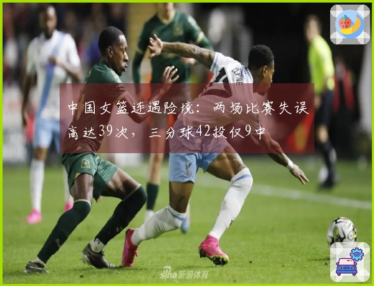 中国女篮连遇险境：两场比赛失误高达39次，三分球42投仅9中